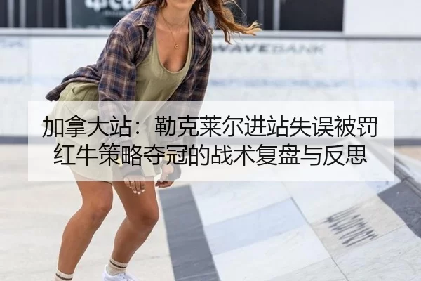 加拿大站：勒克莱尔进站失误被罚 红牛策略夺冠的战术复盘与反思
